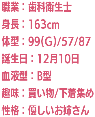 職業：歯科衛生士/身長：163cm/体型：99(G)/57/87/誕生日：12月10日/血液型：B型/趣味：買い物/下着集め/性格：優しいお姉さん