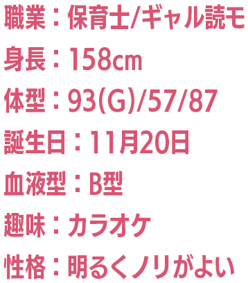 職業：保育士/ギャル読モ/身長：158cm/体型：93(G)/57/87/誕生日：11月20日/血液型：B型/趣味：カラオケ/性格：明るくノリがよい