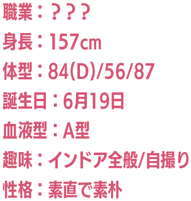 職業：？？？/身長：157cm/体型：84(D)/56/87/誕生日：6月19日/血液型：A型/趣味：インドア全般/自撮り/性格：素直で素朴