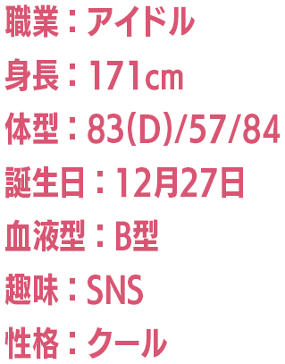 職業：アイドル/身長：171cm/体型：83(D)/57/84/誕生日：12月27日/血液型：B型/趣味：SNS/性格：クール